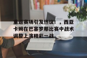 Kaiyun-关于重返赛场引发热议！，西亚卡姆在巴塞罗那比赛中战术调整上演精彩一战的信息